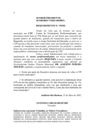 3

                         SENHOR PRESIDENTE;
                         SENHORES VEREADORES.

                         REQUERIMENTO N.º 155/02

                        Tendo em vista que já tivemos em nosso
município um CTP - Centro de Treinamento Profissionalizante, que
funcionava muito bem na Vila Sonia por ser um bairro que concentra um
grande número de habitantes, quando foi transferido para o bairro do
Boqueirão, no prédio anexo à antiga Secretaria da Educação, ao meu ver, o
CTP passou a não funcionar como antes, pois sua localização não atraia a
camada de estudantes interessados, provenientes da periferia e também
houve um certo desinteresse da antiga Administração na manutenção deste
órgão público, culminando com a desativação do CTP.
                        Como a atual Administração está voltada para a
implantação de cursos profissionalizantes em nosso município, é o
bastante para que este vereador REQUEIRA à mesa, ouvido o Colendo
Plenário, satisfeitas as formalidades regimentais seja oficiado ao
Excelentíssimo Senhor Prefeito Municipal DR. ALBERTO PEREIRA
MOURÃO, argüindo-o respeitosamente sobre o seguinte:

      1. Existe por parte do Executivo interesse em trazer de volta o CTP
para o nosso município?

       2. Se afirmativa a questão anterior, seria possível a implantação deste
CTP em um dos galpões construídos na Av. das Araucárias (antiga Av. C),
localizada no Jardim Samambaia, uma vez que atualmente a área que
corresponde da Curva do S até o Jardim Melvi, é uma das mais habitadas em
nosso município?

                               Auditório Rui Barbosa, 15 de Maio de 2002.


                         ANTONIO CARLOS REZENDE
                                 Vereador

Subscrevem o presente Trabalho, os Nobres Vereadores:
CÁSSIO DE CASTRO NAVARRO, ERMANO BENEDITO DE CASTRO, ESDRAS DE
OLIVEIRA E SILVA, EDSON REINALDO MANZON, EDSON MILAN, FRANCISCO
RODRIGUES BONITO NETO, HEITOR ORLANDO SANCHEZ TOSCHI, HELDER
RIBEIRO DE ALBUQUERQUE ESTEVES, JOÃO GONÇALVES, JORGE DANTAS DE
VASCONCELOS, RENALDO CORREIA SANTOS, SIDINEY SILVA PIRES.
 