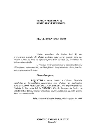 SENHOR PRESIDENTE;
                         SENHORES VEREADORES.




                         REQUERIMENTO N.º 190/03




                         Vários moradores do Jardim Real II, nos
procuraram munidos de abaixo assinado (que segue anexo), para nos
relatar a falta de rede de água na parte final da Rua 21, localizada no
bairro acima citado.
                         O referido local corresponde a aproximadamente
120m (cento e vinte metros) e tal benfeitoria beneficiaria as várias famílias
que residem naquela área.

                         Diante do exposto,

                  REQUEIRO à mesa, ouvido o Colendo Plenário,
satisfeitas as formalidades regimentais seja oficiado ao Ilustríssimo
ENGENHEIRO FRANCISCO SILVA CORREIA, Mui Digno Gerente da
Divisão de Operação Sul da SABESP - Cia de Saneamento Básico do
Estado de São Paulo, visando um estudo de prolongamento de rede, para o
local ora mencionado.

                     Sala Marechal Castelo Branco, 06 de agosto de 2003.




                         ANTONIO CARLOS REZENDE
                                 Vereador
 
