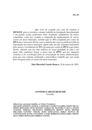 Fls. 03




                          Que sirva de exemplo este caso de combate a
DENGUE, pois se tivermos o mesmo trabalho de divulgação bem planejado
e em grande escala, poderemos obter resultados satisfatórios em outras
campanhas, como por exemplo a campanha do emplacamento de nossos
carros em nosso município, retendo aqui os 50% (cinqüenta por cento) do
IPVA que é nosso por direito e que a maioria das vezes se perde por falta de
informação aos nossos munícipes. Quem sabe um dia, estejamos festejando
pelo menos o recebimento de 90% (noventa por cento) de IPVA a que temos
direito, obtendo com isto uma melhora na nossa qualidade de vida e, até
quem sabe, podermos baixar a nossa taxa de IPTU, que por enquanto
continua a ser a principal fonte de arrecadação de nossa Administração,
para que esta continue realizando o maravilhoso trabalho que vem sendo
feito em quase todos os setores do nosso município.

                      Sala Marechal Castelo Branco, 26 de março de 2003.




                           ANTONIO CARLOS REZENDE
                                   Vereador



Subscrevem o presente trabalho, os Nobres Vereadores:
ARNALDO ALBERTO AMARAL, CÁSSIO DE CASTRO NAVARRO, EDSON MILAN,
EDSON REINALDO NENO MANZON, ESDRAS DE OLIVEIRA E SILVA, FELIPE
AVELINO MORAES, FRANCISCO RODRIGUES BONITO NETO, HEITOR
ORLANDO SANCHES TOSCHI, JOÃO GONÇALVES, JORGE DANTAS DE
VASCONCELOS, KATSU YONAMINE, LAYDE RODRIGUES REIS LORIA, SIDNEY
SILVA PIRES, REINALDO CORREIA SANTOS.
 
