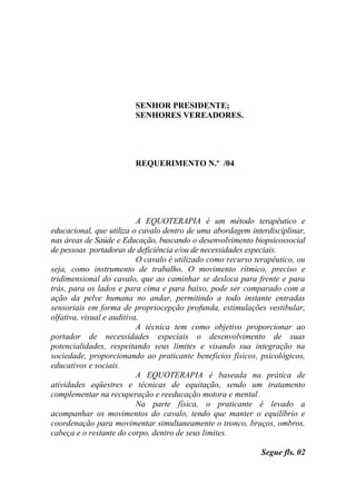 SENHOR PRESIDENTE;
                         SENHORES VEREADORES.




                         REQUERIMENTO N.º /04




                           A EQUOTERAPIA é um método terapêutico e
educacional, que utiliza o cavalo dentro de uma abordagem interdisciplinar,
nas áreas de Saúde e Educação, buscando o desenvolvimento biopsicossocial
de pessoas portadoras de deficiência e/ou de necessidades especiais.
                           O cavalo é utilizado como recurso terapêutico, ou
seja, como instrumento de trabalho. O movimento rítmico, preciso e
tridimensional do cavalo, que ao caminhar se desloca para frente e para
trás, para os lados e para cima e para baixo, pode ser comparado com a
ação da pelve humana no andar, permitindo a todo instante entradas
sensoriais em forma de propriocepção profunda, estimulações vestibular,
olfativa, visual e auditiva.
                           A técnica tem como objetivo proporcionar ao
portador de necessidades especiais o desenvolvimento de suas
potencialidades, respeitando seus limites e visando sua integração na
sociedade, proporcionando ao praticante benefícios físicos, psicológicos,
educativos e sociais.
                           A EQUOTERAPIA é baseada na prática de
atividades eqüestres e técnicas de equitação, sendo um tratamento
complementar na recuperação e reeducação motora e mental.
                           Na parte física, o praticante é levado a
acompanhar os movimentos do cavalo, tendo que manter o equilíbrio e
coordenação para movimentar simultaneamente o tronco, braços, ombros,
cabeça e o restante do corpo, dentro de seus limites.

                                                              Segue fls. 02
 