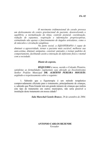 Fls. 02




                        O movimento tridimensional do cavalo provoca
um deslocamento do centro gravitacional do paciente, desenvolvendo o
equilíbrio, a normalização do tônus, controle postural, coordenação,
redução de espasmos, respiração e informações proprioceptivas,
estimulando não apenas o funcionamento de ângulos articulares, como o
de músculos e circulação sangüínea.
                        Na parte social, a EQUOTERAPIA é capaz de
diminuir a agressividade, tornar o paciente mais sociável, melhorar sua
auto-estima, diminuir antipatias, construir amizades e treinar padrões de
comportamento, facilitando assim a interação do deficiente físico e mental
com a sociedade.

                        Diante do exposto,

                         REQUEIRO à mesa, ouvido o Colendo Plenário,
satisfeitas as formalidades regimentais seja oficiado ao Excelentíssimo
Senhor Prefeito Municipal DR. ALBERTO PEREIRA MOURÃO,
argüindo-o respeitosamente sobre o seguinte:

       1. Sabendo que a Equoterapia é um método terapêutico
comprovadamente eficiente para o tratamento, principalmente de crianças,
e, sabendo que Praia Grande tem um grande número de crianças que realiza
este tipo de tratamento em outros municípios, não seria possível a
instalação deste tratamento em nossa cidade?

                 Sala Marechal Castelo Branco, 29 de setembro de 2004.




                        ANTONIO CARLOS REZENDE
                                Vereador
 