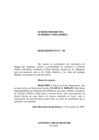 SENHOR PRESIDENTE;
                       SENHORES VEREADORES.




                       REQUERIMENTO N.º /04




                         São muitas as solicitações dos moradores do
Parque das Américas, quanto à possibilidade de transferir o Telefone
Público (Orelhão), instalado no Posto Oceano, situado na Av. Marginal,
mais precisamente entre a Av. Pedro Américo e Av. Jairo de Camargo
Martins, localizadas no referido bairro.

                       Diante do exposto,

                          REQUEIRO à Mesa na forma Regimental, seja
enviado ofício ao Ilustríssimo Senhor EVAIR B. G. MORAES, Mui Digno
Superintendente dos Negócios da Telefônica, para que viabilize a mudança
do Telefone Público citado para o mesmo posto, mais precisamente na
lateral direita de uma banca de jornais instalada no local, onde o
proprietário da referida banca pode inibir as ações de vandalismo que o
aparelho vem sofrendo.

                  Sala Marechal Castelo Branco, 27 de outubro de 2004.




                       ANTONIO CARLOS REZENDE
                               Vereador
 