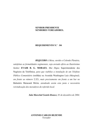 SENHOR PRESIDENTE
                         SENHORES VEREADORES.




                         REQUERIMENTO N.º /04




                         REQUEIRO à Mesa, ouvido o Colendo Plenário,
satisfeitas as formalidades regimentais, seja enviado ofício ao Ilustríssimo
Senhor EVAIR B. G. MORAES, Mui Digno Superintendente dos
Negócios da Telefônica, para que viabilize a instalação de um Telefone
Público Comunitário (orelhão) na Avenida Washington Luiz (Marginal),
em frente ao número 2.321, mais precisamente em frente a um bar no
Balneário Maracanã Mirim, atendendo assim esta justa e necessária
reivindicação dos moradores do referido local.


                 Sala Marechal Castelo Branco, 01 de dezembro de 2004.




                    ANTONIO CARLOS REZENDE
                            Vereador
 