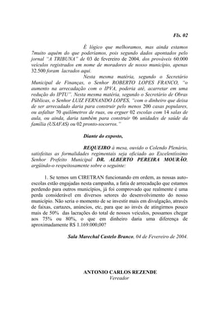Fls. 02

                        É lógico que melhoramos, mas ainda estamos
7muito aquém do que poderíamos, pois segundo dados apontados pelo
jornal “A TRIBUNA” de 03 de fevereiro de 2004, dos prováveis 60.000
veículos registrados em nome de moradores de nosso município, apenas
32.500 foram lacrados aqui.
                        Nesta mesma matéria, segundo o Secretário
Municipal de Finanças, o Senhor ROBERTO LOPES FRANCO, “o
aumento na arrecadação com o IPVA, poderia até, acarretar em uma
redução do IPTU”. Nesta mesma matéria, segundo o Secretário de Obras
Públicas, o Senhor LUIZ FERNANDO LOPES, “com o dinheiro que deixa
de ser arrecadado daria para construir pelo menos 200 casas populares,
ou asfaltar 70 quilômetros de ruas, ou erguer 02 escolas com 14 salas de
aula, ou ainda, daria também para construir 06 unidades de saúde da
família (USAFAS) ou 02 pronto-socorros.”

                        Diante do exposto,

                         REQUEIRO à mesa, ouvido o Colendo Plenário,
satisfeitas as formalidades regimentais seja oficiado ao Excelentíssimo
Senhor Prefeito Municipal DR. ALBERTO PEREIRA MOURÃO,
argüindo-o respeitosamente sobre o seguinte:

      1. Se temos um CIRETRAN funcionando em ordem, as nossas auto-
escolas estão engajadas nesta campanha, a fatia de arrecadação que estamos
perdendo para outros municípios, já foi comprovado que realmente é uma
perda considerável em diversos setores do desenvolvimento do nosso
município. Não seria o momento de se investir mais em divulgação, através
de faixas, cartazes, anúncios, etc, para que ao invés de atingirmos pouco
mais de 50% das lacrações do total de nossos veículos, possamos chegar
aos 75% ou 80%, o que em dinheiro daria uma diferença de
aproximadamente R$ 1.169.000,00?

                 Sala Marechal Castelo Branco, 04 de Fevereiro de 2004.




                        ANTONIO CARLOS REZENDE
                                Vereador
 