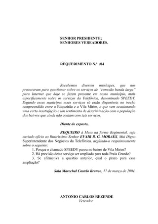 SENHOR PRESIDENTE;
                       SENHORES VEREADORES.




                       REQUERIMENTO N.º /04




                         Recebemos diversos munícipes, que nos
procuraram para questionar sobre os serviços de “conexão banda larga”
para Internet que hoje se fazem presente em nosso município, mais
especificamente sobre os serviços da Telefônica, denominado SPEEDY.
Segundo esses munícipes esses serviços só estão disponíveis no trecho
compreendido entre o Boqueirão e a Vila Mirim, o que vem ocasionando
uma certa insatisfação e um sentimento de discriminação com a população
dos bairros que ainda não contam com tais serviços.

                       Diante do exposto,

                          REQUEIRO à Mesa na forma Regimental, seja
enviado ofício ao Ilustríssimo Senhor EVAIR B. G. MORAES, Mui Digno
Superintendente dos Negócios da Telefônica, argüindo-o respeitosamente
sobre o seguinte:
      1. Porque o chamado SPEEDY parou no bairro de Vila Mirim?
      2. Há previsão deste serviço ser ampliado para toda Praia Grande?
      3. Se afirmativa a questão anterior, qual o prazo para essa
ampliação?

                   Sala Marechal Castelo Branco, 17 de março de 2004.




                       ANTONIO CARLOS REZENDE
                               Vereador
 