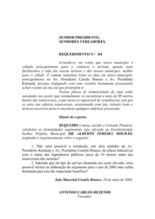 SENHOR PRESIDENTE;
                        SENHORES VEREADORES.


                        REQUERIMENTO N.º /04

                         Levando-se em conta que nosso município é
voltado principalmente para o comércio e turismo, quanto mais
facilitarmos a vida dos nossos turistas e dos nossos munícipes, melhor
para a cidade. É comum notarmos todos os dias em nosso município,
principalmente na Av. Presidente Castelo Branco e Av. Presidente
Kennedy, pessoas trafegando com seus veículos lentamente procurando
achar o nome da rua em que pretendem ir.
                         Nossas placas de nomenclatura de ruas estão
instaladas nos postes que normalmente se encontram a mais de 05 metros
dentro das transversais, o que torna-se impossível de visualizá-las sem que
se entre nas referias transversais, ocasionando com isto, trânsito lento e
demora excessiva para se encontrar qualquer endereço procurado.

                        Diante do exposto,

                         REQUEIRO à mesa, ouvido o Colendo Plenário,
satisfeitas as formalidades regimentais seja oficiado ao Excelentíssimo
Senhor Prefeito Municipal DR. ALBERTO PEREIRA MOURÃO,
argüindo-o respeitosamente sobre o seguinte:

      1. Não seria possível a instalação, nos dois sentidos da Av.
Presidente Kennedy e Av. Presidente Castelo Branco, de placas indicativas
com o nome dos logradouros públicos cerca de 10 metros antes das
transversais das mesmas?
      2. Sabendo que tal tipo de serviço demanda um custo elevado, seria
possível incluir na elaboração do orçamento para o ano de 2005 uma verba
destinada para este tão importante beneficio?

                      Sala Marechal Castelo Branco, 26 de maio de 2004.


                        ANTONIO CARLOS REZENDE
                                Vereador
 