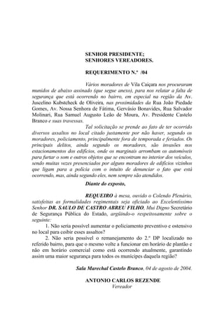 SENHOR PRESIDENTE;
                         SENHORES VEREADORES.

                         REQUERIMENTO N.º /04

                         Vários moradores de Vila Caiçara nos procuraram
munidos de abaixo assinado (que segue anexo), para nos relatar a falta de
segurança que está ocorrendo no bairro, em especial na região da Av.
Juscelino Kubstcheck de Oliveira, nas proximidades da Rua João Piedade
Gomes, Av. Nossa Senhora de Fátima, Gervásio Bonavides, Rua Salvador
Molinari, Rua Samuel Augusto Leão de Moura, Av. Presidente Castelo
Branco e suas travessas.
                         Tal solicitação se prende ao fato de ter ocorrido
diversos assaltos no local citado justamente por não haver, segundo os
moradores, policiamento, principalmente fora de temporada e feriados. Os
principais delitos, ainda segundo os moradores, são invasões nos
estacionamentos dos edifícios, onde os marginais arrombam os automóveis
para furtar o som e outros objetos que se encontram no interior dos veículos,
sendo muitas vezes presenciados por alguns moradores de edifícios vizinhos
que ligam para a polícia com o intuito de denunciar o fato que está
ocorrendo, mas, ainda segundo eles, nem sempre são atendidos.
                         Diante do exposto,

                          REQUEIRO à mesa, ouvido o Colendo Plenário,
satisfeitas as formalidades regimentais seja oficiado ao Excelentíssimo
Senhor DR. SAULO DE CASTRO ABREU FILHO, Mui Digno Secretário
de Segurança Pública do Estado, argüindo-o respeitosamente sobre o
seguinte:
       1. Não seria possível aumentar o policiamento preventivo e ostensivo
no local para coibir esses assaltos?
       2. Não seria possível o remanejamento do 2.º DP localizado no
referido bairro, para que o mesmo volte a funcionar em horário de plantão e
não em horário comercial como está ocorrendo atualmente, garantindo
assim uma maior segurança para todos os munícipes daquela região?

                     Sala Marechal Castelo Branco, 04 de agosto de 2004.

                         ANTONIO CARLOS REZENDE
                                 Vereador
 