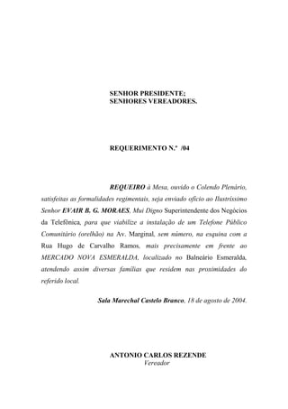 SENHOR PRESIDENTE;
                         SENHORES VEREADORES.




                         REQUERIMENTO N.º /04




                         REQUEIRO à Mesa, ouvido o Colendo Plenário,
satisfeitas as formalidades regimentais, seja enviado ofício ao Ilustríssimo
Senhor EVAIR B. G. MORAES, Mui Digno Superintendente dos Negócios
da Telefônica, para que viabilize a instalação de um Telefone Público
Comunitário (orelhão) na Av. Marginal, sem número, na esquina com a
Rua Hugo de Carvalho Ramos, mais precisamente em frente ao
MERCADO NOVA ESMERALDA, localizado no Balneário Esmeralda,
atendendo assim diversas famílias que residem nas proximidades do
referido local.

                    Sala Marechal Castelo Branco, 18 de agosto de 2004.




                         ANTONIO CARLOS REZENDE
                                 Vereador
 