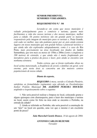SENHOR PRESIDENTE;
                        SENHORES VEREADORES.

                        REQUERIMENTO N.º /04

                        Levando-se em conta que nosso município é
voltado principalmente para o comércio e turismo, quanto mais
facilitarmos a vida dos nossos turistas e dos nossos munícipes, melhor
para a cidade. Os pontos turísticos são em grande parte os maiores
responsáveis pela imagem do município para os turistas e, Praia Grande,
está cada vez melhor, mas não podemos parar por aí, pois ainda existem
lugares em nosso município que tem grande beleza e potencial turístico e
que ainda não são explorados adequadamente, como é o caso do Rio
Preto, mais precisamente na área localizada nos fundos do Jardim
Samambaia, que tem mais ou menos de 150m a 200m (cento e cinqüenta a
200 metros) de extensão, e que ainda não é muito freqüentado por
moradores para a pratica da pesca e lazer, pois ainda se encontra sem
nenhuma estrutura.
                        Tenho certeza, que se forem realizadas obras no
local acima mencionado, a freqüência de jovens e famílias em geral, será
enorme, pois nesta área se concentra um dos maiores centros
populacionais de nossa cidade.

                        Diante do exposto,

                         REQUEIRO à mesa, ouvido o Colendo Plenário,
satisfeitas as formalidades regimentais seja oficiado ao Excelentíssimo
Senhor Prefeito Municipal DR. ALBERTO PEREIRA MOURÃO,
argüindo-o respeitosamente sobre o seguinte:

      1. Não seria possível realizar a limpeza no local, colocando grama e
alguns quiosques com churrasqueira, para o lazer dos munícipes e turistas
no local, assim como foi feito na área onde se encontra o Portinho, na
entrada da cidade?
      2. Ainda se referindo ao Portinho, não seria possível a construção de
um “píer” no local em questão, uma vez que o mesmo é um excelente
ponto de pesca?

                    Sala Marechal Castelo Branco, 18 de agosto de 2004.

                        ANTONIO CARLOS REZENDE
                                Vereador
 