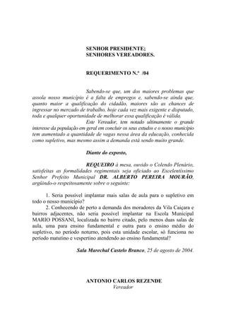 SENHOR PRESIDENTE;
                          SENHORES VEREADORES.


                          REQUERIMENTO N.º /04


                          Sabendo-se que, um dos maiores problemas que
assola nosso município é a falta de empregos e, sabendo-se ainda que,
quanto maior a qualificação do cidadão, maiores são as chances de
ingressar no mercado de trabalho, hoje cada vez mais exigente e disputado,
toda e qualquer oportunidade de melhorar essa qualificação é válida.
                          Este Vereador, tem notado ultimamente o grande
interesse da população em geral em concluir os seus estudos e o nosso município
tem aumentado a quantidade de vagas nessa área da educação, conhecida
como supletivo, mas mesmo assim a demanda está sendo muito grande.

                          Diante do exposto,

                         REQUEIRO à mesa, ouvido o Colendo Plenário,
satisfeitas as formalidades regimentais seja oficiado ao Excelentíssimo
Senhor Prefeito Municipal DR. ALBERTO PEREIRA MOURÃO,
argüindo-o respeitosamente sobre o seguinte:

       1. Seria possível implantar mais salas de aula para o supletivo em
todo o nosso município?
       2. Conhecendo de perto a demanda dos moradores da Vila Caiçara e
bairros adjacentes, não seria possível implantar na Escola Municipal
MARIO POSSANI, localizada no bairro citado, pelo menos duas salas de
aula, uma para ensino fundamental e outra para o ensino médio do
supletivo, no período noturno, pois esta unidade escolar, só funciona no
período matutino e vespertino atendendo ao ensino fundamental?

                     Sala Marechal Castelo Branco, 25 de agosto de 2004.




                          ANTONIO CARLOS REZENDE
                                  Vereador
 