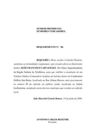 SENHOR PRESIDENTE;
                         SENHORES VEREADORES.




                         REQUERIMENTO N.º /06




                         REQUEIRO à Mesa, ouvido o Colendo Plenário,
satisfeitas as formalidades regimentais, seja enviado ofício ao Ilustríssimo
Senhor JOÃO FRANCISCO CARVALHAES, Mui Digno Superintendente
da Região Sudeste da Telefônica, para que viabilize a instalação de um
Telefone Público Comunitário (telefone de balcão) dentro do Condomínio
Edifício San Remo, localizado na Rua Afonso Bovero, mais precisamente
no número 89 da referida via pública citada, localizada no Jardim
Guilhermina, atendendo assim diversos munícipes que residem no referido
local.

                     Sala Marechal Castelo Branco, 14 de junho de 2006.




                         ANTONIO CARLOS REZENDE
                                 Vereador
 