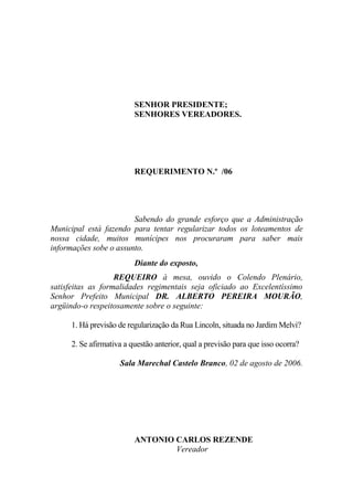 SENHOR PRESIDENTE;
                         SENHORES VEREADORES.




                         REQUERIMENTO N.º /06




                        Sabendo do grande esforço que a Administração
Municipal está fazendo para tentar regularizar todos os loteamentos de
nossa cidade, muitos munícipes nos procuraram para saber mais
informações sobe o assunto.
                         Diante do exposto,
                   REQUEIRO à mesa, ouvido o Colendo Plenário,
satisfeitas as formalidades regimentais seja oficiado ao Excelentíssimo
Senhor Prefeito Municipal DR. ALBERTO PEREIRA MOURÃO,
argüindo-o respeitosamente sobre o seguinte:

     1. Há previsão de regularização da Rua Lincoln, situada no Jardim Melvi?

     2. Se afirmativa a questão anterior, qual a previsão para que isso ocorra?

                    Sala Marechal Castelo Branco, 02 de agosto de 2006.




                         ANTONIO CARLOS REZENDE
                                 Vereador
 