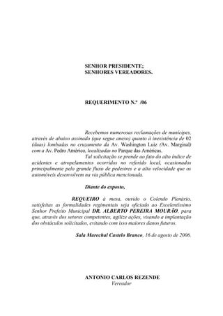 SENHOR PRESIDENTE;
                        SENHORES VEREADORES.




                        REQUERIMENTO N.º /06




                        Recebemos numerosas reclamações de munícipes,
através de abaixo assinado (que segue anexo) quanto à inexistência de 02
(duas) lombadas no cruzamento da Av. Washington Luiz (Av. Marginal)
com a Av. Pedro Américo, localizadas no Parque das Américas.
                        Tal solicitação se prende ao fato do alto índice de
acidentes e atropelamentos ocorridos no referido local, ocasionados
principalmente pelo grande fluxo de pedestres e a alta velocidade que os
automóveis desenvolvem na via pública mencionada.

                        Diante do exposto,

                   REQUEIRO à mesa, ouvido o Colendo Plenário,
satisfeitas as formalidades regimentais seja oficiado ao Excelentíssimo
Senhor Prefeito Municipal DR. ALBERTO PEREIRA MOURÃO, para
que, através dos setores competentes, agilize ações, visando a implantação
dos obstáculos solicitados, evitando com isso maiores danos futuros.

                    Sala Marechal Castelo Branco, 16 de agosto de 2006.




                        ANTONIO CARLOS REZENDE
                                Vereador
 