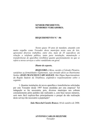 SENHOR PRESIDENTE;
                         SENHORES VEREADORES.



                         REQUERIMENTO N.º /06



                          Nestes quase 10 anos de mandato, atuando com
muito orgulho como Vereador desse município nesta casa de leis,
apresentei diversos trabalhos, entre eles, mais de 35 específicos em
relação a telefonia pública, tanto para instalação, manutenção e
transferências de aparelhos (orelhões) quanto questionamento no que se
refere a novos serviços e sobre vandalismo em geral.

                         Diante do exposto,

                         REQUEIRO à Mesa, ouvido o Colendo Plenário,
satisfeitas as formalidades regimentais, seja enviado ofício ao Ilustríssimo
Senhor JOÃO FRANCISCO CARVALHAES, Mui Digno Superintendente
da Região Sudeste da Telefônica, argüindo-o respeitosamente sobre o
seguinte:

       1. Quantas instalações de novos aparelhos e transferências solicitadas
por este Vereador desde 1997 foram atendidas por esta empresa? Tal
indagação se faz necessária, pois, diversos munícipes nos cobram
constantemente pelos pedidos não realizados e, com base nesses números,
será mais fácil explicar-lhes principalmente o porquê da não realização
deste serviço tão necessário a população?

                   Sala Marechal Castelo Branco, 04 de outubro de 2006.




                         ANTONIO CARLOS REZENDE
                                 Vereador
 