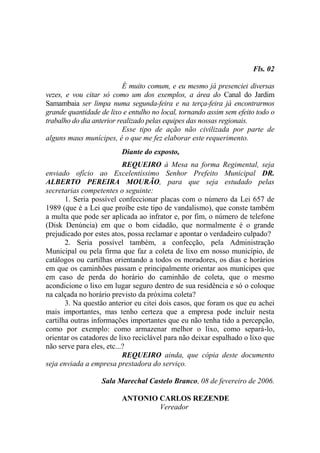 Fls. 02

                           É muito comum, e eu mesmo já presenciei diversas
vezes, e vou citar só como um dos exemplos, a área do Canal do Jardim
Samambaia ser limpa numa segunda-feira e na terça-feira já encontrarmos
grande quantidade de lixo e entulho no local, tornando assim sem efeito todo o
trabalho do dia anterior realizado pelas equipes das nossas regionais.
                           Esse tipo de ação não civilizada por parte de
alguns maus munícipes, é o que me fez elaborar este requerimento.
                         Diante do exposto,
                           REQUEIRO à Mesa na forma Regimental, seja
enviado ofício ao Excelentíssimo Senhor Prefeito Municipal DR.
ALBERTO PEREIRA MOURÃO, para que seja estudado pelas
secretarias competentes o seguinte:
       1. Seria possível confeccionar placas com o número da Lei 657 de
1989 (que é a Lei que proíbe este tipo de vandalismo), que conste também
a multa que pode ser aplicada ao infrator e, por fim, o número de telefone
(Disk Denúncia) em que o bom cidadão, que normalmente é o grande
prejudicado por estes atos, possa reclamar e apontar o verdadeiro culpado?
       2. Seria possível também, a confecção, pela Administração
Municipal ou pela firma que faz a coleta de lixo em nosso município, de
catálogos ou cartilhas orientando a todos os moradores, os dias e horários
em que os caminhões passam e principalmente orientar aos munícipes que
em caso de perda do horário do caminhão de coleta, que o mesmo
acondicione o lixo em lugar seguro dentro de sua residência e só o coloque
na calçada no horário previsto da próxima coleta?
       3. Na questão anterior eu citei dois casos, que foram os que eu achei
mais importantes, mas tenho certeza que a empresa pode incluir nesta
cartilha outras informações importantes que eu não tenha tido a percepção,
como por exemplo: como armazenar melhor o lixo, como separá-lo,
orientar os catadores de lixo reciclável para não deixar espalhado o lixo que
não serve para eles, etc...?
                           REQUEIRO ainda, que cópia deste documento
seja enviada a empresa prestadora do serviço.

                   Sala Marechal Castelo Branco, 08 de fevereiro de 2006.

                         ANTONIO CARLOS REZENDE
                                 Vereador
 