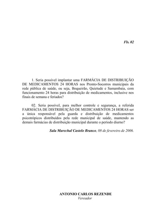 Fls. 02




       1. Seria possível implantar uma FARMÁCIA DE DISTRIBUIÇÃO
DE MEDICAMENTOS 24 HORAS nos Pronto-Socorros municipais da
rede pública de saúde, ou seja, Boqueirão, Quietude e Samambaia, com
funcionamento 24 horas para distribuição de medicamentos, inclusive nos
finais de semana e feriados?

      02. Seria possível, para melhor controle e segurança, a referida
FARMÁCIA DE DISTRIBUIÇÃO DE MEDICAMENTOS 24 HORAS ser
a única responsável pela guarda e distribuição de medicamentos
psicotrópicos distribuídos pela rede municipal de saúde, mantendo as
demais farmácias de distribuição municipal durante o período diurno?

                 Sala Marechal Castelo Branco, 08 de fevereiro de 2006.




                       ANTONIO CARLOS REZENDE
                               Vereador
 