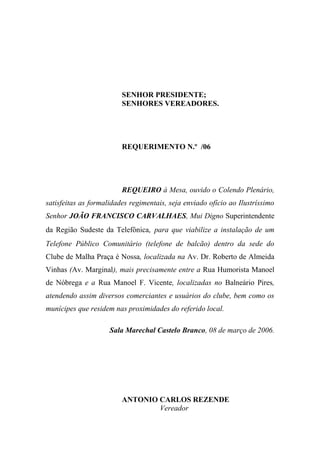 SENHOR PRESIDENTE;
                         SENHORES VEREADORES.




                         REQUERIMENTO N.º /06




                         REQUEIRO à Mesa, ouvido o Colendo Plenário,
satisfeitas as formalidades regimentais, seja enviado ofício ao Ilustríssimo
Senhor JOÃO FRANCISCO CARVALHAES, Mui Digno Superintendente
da Região Sudeste da Telefônica, para que viabilize a instalação de um
Telefone Público Comunitário (telefone de balcão) dentro da sede do
Clube de Malha Praça é Nossa, localizada na Av. Dr. Roberto de Almeida
Vinhas (Av. Marginal), mais precisamente entre a Rua Humorista Manoel
de Nóbrega e a Rua Manoel F. Vicente, localizadas no Balneário Pires,
atendendo assim diversos comerciantes e usuários do clube, bem como os
munícipes que residem nas proximidades do referido local.

                     Sala Marechal Castelo Branco, 08 de março de 2006.




                         ANTONIO CARLOS REZENDE
                                 Vereador
 