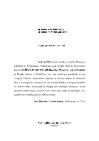 SENHOR PRESIDENTE;
                         SENHORES VEREADORES.




                         REQUERIMENTO N.º /06




                         REQUEIRO à Mesa, ouvido o Colendo Plenário,
satisfeitas as formalidades regimentais, seja enviado ofício ao Ilustríssimo
Senhor JOÃO FRANCISCO CARVALHAES, Mui Digno Superintendente
da Região Sudeste da Telefônica, para que viabilize a instalação de um
Telefone Público Comunitário (telefone de balcão) dentro do comércio
(bar e lava rápido), localizado na Av. Estados Unidos, mais precisamente
no número 1462, localizada no Parque das Américas, atendendo assim
diversos comerciantes e usuários do clube, bem como os munícipes que
residem nas proximidades do referido local.

                     Sala Marechal Castelo Branco, 08 de março de 2006.




                         ANTONIO CARLOS REZENDE
                                 Vereador
 