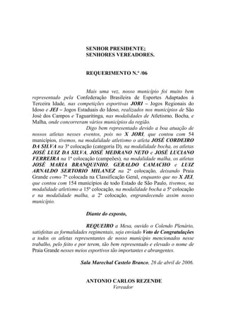 SENHOR PRESIDENTE;
                         SENHORES VEREADORES.


                         REQUERIMENTO N.º /06


                        Mais uma vez, nosso município foi muito bem
representado pela Confederação Brasileira de Esportes Adaptados à
Terceira Idade, nas competições esportivas JORI – Jogos Regionais do
Idoso e JEI – Jogos Estaduais do Idoso, realizados nos municípios de São
José dos Campos e Taguaritinga, nas modalidades de Atletismo, Bocha, e
Malha, onde concorreram vários municípios da região.
                        Digo bem representado devido a boa atuação de
nossos atletas nesses eventos, pois no X JORI, que contou com 54
municípios, tivemos, na modalidade atletismo o atleta JOSÉ CORDEIRO
DA SILVA na 3ª colocação (categoria D), na modalidade bocha, os atletas
JOSÉ LUIZ DA SILVA, JOSÉ MEDRANO NETO e JOSÉ LUCIANO
FERREIRA na 1ª colocação (campeões), na modalidade malha, os atletas
JOSÉ MARIA BRANQUINHO, GERALDO CAMACHO e LUIZ
ARNALDO SERTORIO MILANEZ na 2ª colocação, deixando Praia
Grande como 7ª colocada na Classificação Geral, enquanto que no X JEI,
que contou com 154 municípios de todo Estado de São Paulo, tivemos, na
modalidade atletismo a 15ª colocação, na modalidade bocha a 5ª colocação
e na modalidade malha, a 2ª colocação, engrandecendo assim nosso
município.

                         Diante do exposto,

                          REQUEIRO a Mesa, ouvido o Colendo Plenário,
satisfeitas as formalidades regimentais, seja enviado Voto de Congratulações
a todos os atletas representantes de nosso município mencionados nesse
trabalho, pelo feito e por terem, tão bem representado e elevado o nome de
Praia Grande nesses meios esportivos tão importantes e abrangentes.

                      Sala Marechal Castelo Branco, 26 de abril de 2006.


                         ANTONIO CARLOS REZENDE
                                 Vereador
 