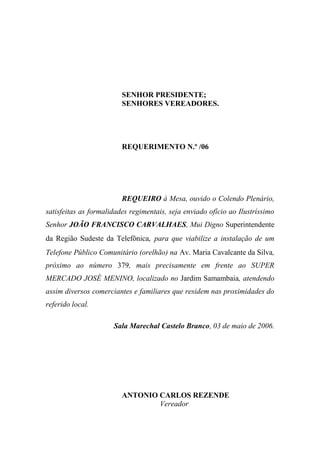 SENHOR PRESIDENTE;
                         SENHORES VEREADORES.




                         REQUERIMENTO N.º /06




                         REQUEIRO à Mesa, ouvido o Colendo Plenário,
satisfeitas as formalidades regimentais, seja enviado ofício ao Ilustríssimo
Senhor JOÃO FRANCISCO CARVALHAES, Mui Digno Superintendente
da Região Sudeste da Telefônica, para que viabilize a instalação de um
Telefone Público Comunitário (orelhão) na Av. Maria Cavalcante da Silva,
próximo ao número 379, mais precisamente em frente ao SUPER
MERCADO JOSÉ MENINO, localizado no Jardim Samambaia, atendendo
assim diversos comerciantes e familiares que residem nas proximidades do
referido local.

                      Sala Marechal Castelo Branco, 03 de maio de 2006.




                         ANTONIO CARLOS REZENDE
                                 Vereador
 