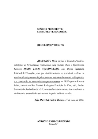 SENHOR PRESIDENTE;
                        SENHORES VEREADORES.




                        REQUERIMENTO N.º /06




                        REQUEIRO à Mesa, ouvido o Colendo Plenário,
satisfeitas as formalidades regimentais, seja enviado ofício a Ilustríssima
Senhora MARIA LUCIA VASCONCELOS, Mui Digna Secretária
Estadual de Educação, para que viabilize estudos no sentido de realizar os
serviços de calçamento do pátio externo, reforma da quadra poliesportiva
e a construção de uma cobertura para a mesma na EE Deputado Rubens
Paiva, situada na Rua Manoel Rodrigues Procópio do Vale, s/nº, Jardim
Samambaia, Praia Grande - SP, atendendo assim o anseio dos estudantes e
melhorando as condições estruturais daquela unidade escolar.

                      Sala Marechal Castelo Branco, 31 de maio de 2006.




                        ANTONIO CARLOS REZENDE
                                Vereador
 