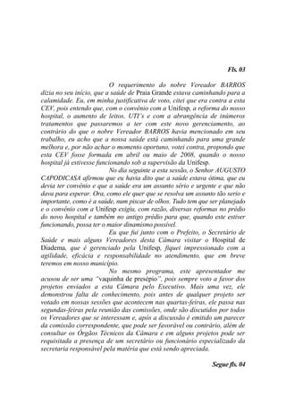 Fls. 03

                           O requerimento do nobre Vereador BARROS
dizia no seu início, que a saúde de Praia Grande estava caminhando para a
calamidade. Eu, em minha justificativa de voto, citei que era contra a esta
CEV, pois entendo que, com o convênio com a Unifesp, a reforma do nosso
hospital, o aumento de leitos, UTI’s e com a abrangência de inúmeros
tratamentos que passaremos a ter com este novo gerenciamento, ao
contrário do que o nobre Vereador BARROS havia mencionado em seu
trabalho, eu acho que a nossa saúde está caminhando para uma grande
melhora e, por não achar o momento oportuno, votei contra, propondo que
esta CEV fosse formada em abril ou maio de 2008, quando o nosso
hospital já estivesse funcionando sob a supervisão da Unifesp.
                           No dia seguinte a esta sessão, o Senhor AUGUSTO
CAPODICASA afirmou que eu havia dito que a saúde estava ótima, que eu
devia ter convênio e que a saúde era um assunto sério e urgente e que não
dava para esperar. Ora, como ele quer que se resolva um assunto tão serio e
importante, como é a saúde, num piscar de olhos. Tudo tem que ser planejado
e o convênio com a Unifesp exigiu, com razão, diversas reformas no prédio
do novo hospital e também no antigo prédio para que, quando este estiver
funcionando, possa ter o maior dinamismo possível.
                           Eu que fui junto com o Prefeito, o Secretário de
Saúde e mais alguns Vereadores desta Câmara visitar o Hospital de
Diadema, que é gerenciado pela Unifesp, fiquei impressionado com a
agilidade, eficácia e responsabilidade no atendimento, que em breve
teremos em nosso município.
                           No mesmo programa, este apresentador me
acusou de ser uma “vaquinha de presépio”, pois sempre voto a favor dos
projetos enviados a esta Câmara pelo Executivo. Mais uma vez, ele
demonstrou falta de conhecimento, pois antes de qualquer projeto ser
votado em nossas sessões que acontecem nas quartas-feiras, ele passa nas
segundas-feiras pela reunião das comissões, onde são discutidos por todos
os Vereadores que se interessam e, após a discussão é emitido um parecer
da comissão correspondente, que pode ser favorável ou contrário, além de
consultar os Órgãos Técnicos da Câmara e em alguns projetos pode ser
requisitada a presença de um secretário ou funcionário especializado da
secretaria responsável pela matéria que está sendo apreciada.

                                                              Segue fls. 04
 