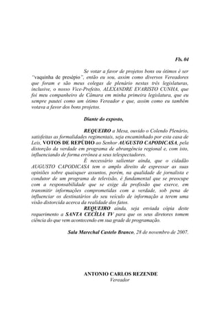 Fls. 04

                         Se votar a favor de projetos bons ou ótimos é ser
“vaquinha de presépio”, então eu sou, assim como diversos Vereadores
que foram e são meus colegas de plenário nestas três legislaturas,
inclusive, o nosso Vice-Prefeito, ALEXANDRE EVARISTO CUNHA, que
foi meu companheiro de Câmara em minha primeira legislatura, que eu
sempre pautei como um ótimo Vereador e que, assim como eu também
votava a favor dos bons projetos.

                        Diante do exposto,

                          REQUEIRO a Mesa, ouvido o Colendo Plenário,
satisfeitas as formalidades regimentais, seja encaminhado por esta casa de
Leis, VOTOS DE REPÚDIO ao Senhor AUGUSTO CAPODICASA, pela
distorção da verdade em programa de abrangência regional e, com isto,
influenciando de forma errônea a seus telespectadores.
                          É necessário salientar ainda, que o cidadão
AUGUSTO CAPODICASA tem o amplo direito de expressar as suas
opiniões sobre quaisquer assuntos, porém, na qualidade de jornalista e
condutor de um programa de televisão, é fundamental que se preocupe
com a responsabilidade que se exige da profissão que exerce, em
transmitir informações comprometidas com a verdade, sob pena de
influenciar os destinatários do seu veículo de informação a terem uma
visão distorcida acerca da realidade dos fatos.
                          REQUEIRO ainda, seja enviada cópia deste
requerimento a SANTA CECÍLIA TV para que os seus diretores tomem
ciência do que vem acontecendo em sua grade de programação.

                 Sala Marechal Castelo Branco, 28 de novembro de 2007.




                        ANTONIO CARLOS REZENDE
                                Vereador
 