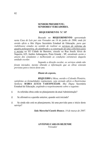 02



                                SENHOR PRESIDENTE;
                                SENHORES VEREADORES.

                                 REQUERIMENTO N.º /07

                               Baseado no REQUERIMENTO apresentado
     nesta Casa de Leis por este Vereador em 14 de junho de 2006, onde foi
     envido ofício a Mui Digna Secretária Estadual de Educação, para que
     viabilizasse estudos no sentido de realizar os serviços de reforma da
     quadra poliesportiva, do alambrado e a construção de uma cobertura para
     a mesma na EE Cidade de Barretos, situada na Rua Josefa Alves de
     Siqueira, 625, Jardim Anhanguera, Praia Grande - SP, atendendo assim o
     anseio dos estudantes e melhorando as condições estruturais daquela
     unidade escolar.
                               Segundo a direção escolar, os serviços ainda não
     foram iniciados, mesmo obtendo a informação que as obras estavam
     previstas para o inicio deste ano.

                                Diante do exposto,

                              REQUEIRO à Mesa, ouvido o Colendo Plenário,
     satisfeitas as formalidades regimentais, seja enviado ofício a Ilustríssima
     Senhora MARIA LUCIA VASCONCELOS, Mui Digna Secretária
     Estadual de Educação, argüindo-a respeitosamente sobre o seguinte:

1.        As referidas obras estão no planejamento da atual Administração?

2.        Se afirmativa a questão anterior, quando será iniciada?

3.      Se ainda não está no planejamento, há uma previsão para o início deste
     serviço?

                            Sala Marechal Castelo Branco, 14 de março de 2007.




                                ANTONIO CARLOS REZENDE
                                      Vereador
 