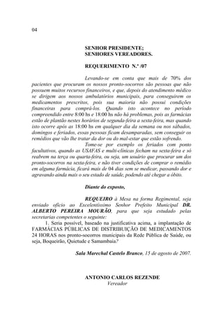 04


                        SENHOR PRESIDENTE;
                        SENHORES VEREADORES.

                        REQUERIMENTO N.º /07

                         Levando-se em conta que mais de 70% dos
pacientes que procuram os nossos pronto-socorros são pessoas que não
possuem muitos recursos financeiros, e que, depois do atendimento médico
se dirigem aos nossos ambulatórios municipais, para conseguirem os
medicamentos prescritos, pois sua maioria não possui condições
financeiras para comprá-los. Quando isto acontece no período
compreendido entre 8:00 hs e 18:00 hs não há problemas, pois as farmácias
estão de plantão nestes horários de segunda-feira a sexta-feira, mas quando
isto ocorre após as 18:00 hs em qualquer dia da semana ou nos sábados,
domingos e feriados, essas pessoas ficam desamparadas, sem conseguir os
remédios que vão lhe tratar da dor ou do mal-estar que estão sofrendo.
                         Tome-se por exemplo os feriados com ponto
facultativos, quando as USAFAS e multi-clínicas fecham na sexta-feira e só
reabrem na terça ou quarta-feira, ou seja, um usuário que procurar um dos
pronto-socorros na sexta-feira, e não tiver condições de comprar o remédio
em alguma farmácia, ficará mais de 04 dias sem se medicar, passando dor e
agravando ainda mais o seu estado de saúde, podendo até chegar a óbito.

                        Diante do exposto,

                          REQUEIRO à Mesa na forma Regimental, seja
enviado ofício ao Excelentíssimo Senhor Prefeito Municipal DR.
ALBERTO PEREIRA MOURÃO, para que seja estudado pelas
secretarias competentes o seguinte:
       1. Seria possível, baseado na justificativa acima, a implantação de
FARMÁCIAS PÚBLICAS DE DISTRIBUIÇÃO DE MEDICAMENTOS
24 HORAS nos pronto-socorros municipais da Rede Pública de Saúde, ou
seja, Boqueirão, Quietude e Samambaia?

                    Sala Marechal Castelo Branco, 15 de agosto de 2007.



                        ANTONIO CARLOS REZENDE
                              Vereador
 