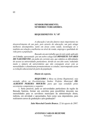 05




                         SENHOR PRESIDENTE;
                         SENHORES VEREADORES.


                         REQUERIMENTO N.º /07


                        A educação é um dos fatores mais importantes no
desenvolvimento de um país, pois através da educação, um país atinge
melhores desempenhos, tanto em áreas como saúde, tecnologia etc e
também em relação a melhorias no nível de renda, emprego e qualidade de
vida para a população.
                        Baseado em um trabalho que já está sendo aplicado
em Cubatão, apresentado por um nobre colega Edil DONIZETE TAVARES
DO NASCIMENTO, em junho do corrente ano, que enfatiza as dificuldades
do acesso as universidades particulares, devido ao seu alto custo, reduzindo
muito o número de universitários que não conseguem arcar com as
mensalidades e abandonam prematuramente os estudos, interrompendo assim
a evolução educacional de parte da população.

                         Diante do exposto,

                          REQUEIRO à Mesa na forma Regimental, seja
enviado ofício ao Excelentíssimo Senhor Prefeito Municipal DR.
ALBERTO PEREIRA MOURÃO, para que seja estudado pelas
secretarias competentes o seguinte:
       1. Seria possível, junto as universidades particulares da região da
Baixada Santista, formar um convênio para possibilitar desconto nas
mensalidades para os servidores municipais da administração direta,
indireta, em atividade e aposentados, bem como seus dependentes, para
realizarem cursos de graduação e pós-graduação?

                    Sala Marechal Castelo Branco, 22 de agosto de 2007.



                         ANTONIO CARLOS REZENDE
                               Vereador
 