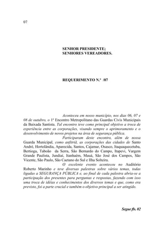 07




                        SENHOR PRESIDENTE;
                        SENHORES VEREADORES.




                        REQUERIMENTO N.º /07




                           Aconteceu em nosso município, nos dias 06, 07 e
08 de outubro, o 1º Encontro Metropolitano das Guardas Civis Municipais
da Baixada Santista. Tal encontro teve como principal objetivo a troca de
experiência entre as corporações, visando sempre o aprimoramento e o
desenvolvimento de novos projetos na área de segurança pública.
                           Participaram deste encontro, além de nossa
Guarda Municipal, como anfitriã, as corporações das cidades de Santo
André, Hortolândia, Aparecida, Santos, Cajamar, Osasco, Itaquaquecetuba,
Bertioga, Taboão da Serra, São Bernardo do Campo, Itapevi, Vargem
Grande Paulista, Jundiaí, Itanhaém, Mauá, São José dos Campos, São
Vicente, São Paulo, São Caetano do Sul e Ilha Solteira.
                           O excelente evento aconteceu no Auditório
Roberto Marinho e teve diversas palestras sobre vários temas, todas
ligadas a SEGURANÇA PÚBLICA e, ao final de cada palestra abria-se a
participação dos presentes para perguntas e respostas, fazendo com isso
uma troca de idéias e conhecimentos dos diversos temas e que, como era
previsto, foi a parte crucial e também o objetivo principal a ser atingido.




                                                              Segue fls. 02
 