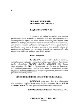 03




                         SENHOR PRESIDENTE;
                         SENHORES VEREADORES.


                         REQUERIMENTO N.º /08


                         A passarela do Jardim Samambaia, que tem um
grande fluxo diário de usuários, munícipes e turistas, principalmente por
ser um ponto de ligação de vários bairros cortados pela Rodovia Padre
Manoel da Nóbrega, se encontra em um estado lastimável de conservação,
com diversos buracos, rachaduras e principalmente com os gradis laterais
danificados, com toda a ferragem exposta e com grandes riscos de
desabamento, colocando em risco tanto os usuários transitam sobre ela
quanto os veículos que trafegam na referida rodovia.

                         Diante do exposto,

                         REQUEIRO a mesa ouvido o Colendo plenário,
satisfeitas as formalidades regimentais, seja enviado ofício ao Ilustríssimo
Senhor Engenheiro SÉRGIO ARRUDA SAMPAIO, Mui Digno
Superintendente do DER - Departamento de Estradas de Rodagem,
solicitando respeitosamente, agilizar ações sobre a necessária e urgente
inspeção e manutenção preventiva da referida passarela, prevenindo assim
prováveis acidentes futuros.

      SENHOR PRESIDENTE E SENHORES VEREADORES,

                        REQUEIRO ainda, que cópia deste documento
seja enviada ao Excelentíssimo Senhor Prefeito Municipal DR. ALBERTO
PEREIRA MOURÃO, para que o mesmo tome ciência da situação.

                      Sala Marechal Castelo Branco, 30 de abril de 2008.



                         ANTONIO CARLOS REZENDE
                                 Vereador
 