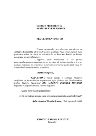 SENHOR PRESIDENTE;
                          SENHORES VEREADORES.



                          REQUERIMENTO N.º /08



                         Fomos procurados por diversos moradores do
Balneário Esmeralda, através de abaixo assinado (que segue anexo), para
questionar sobre as obras de urbanização da Rua Ana Pereira de França
localizada no referido bairro.
                         Segundo esses moradores, a via púbica
mencionada recebeu recentemente os serviços de pavimentação, e teve as
medidas mantidas no seu início, o que não ocorreu na parte final, onde foi
estreitada de maneira muito acentuada.

                          Diante do exposto,

                   REQUEIRO à mesa, ouvido o Colendo Plenário,
satisfeitas as formalidades regimentais seja oficiado ao Excelentíssimo
Senhor Prefeito Municipal DR. ALBERTO PEREIRA MOURÃO,
argüindo-o respeitosamente sobre o seguinte:

      1. Qual o motivo deste estreitamento?

      2. Há previsão de alguma outra obra para ser realizada no referido local?

                     Sala Marechal Castelo Branco, 13 de agosto de 2008.




                          ANTONIO CARLOS REZENDE
                                  Vereador
 