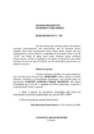 SENHOR PRESIDENTE;
                        SENHORES VEREADORES.


                        REQUERIMENTO N.º /08



                         Em decorrência dos elevados índices de acidentes
ocorridos principalmente com motociclistas, que já deixaram graves
seqüelas, bem como ocasionaram várias vítimas fatais, mesmo com leis
regulamentares, vários esforços e campanhas de prevenção contra o uso de
“cerol” nas linhas de pipas, para tentar diminuir tantos acidentes
desnecessários, devido a negligencia de alguns irresponsáveis que ainda
insistem em usar este tipo de artifício em uma brincadeira que deveria ser
infantil e inocente.

                        Diante do exposto,

                          Visando um futuro trabalho a ser apresentado por
este Vereador nesta Casa de Leis, REQUEIRO à Mesa, ouvido o Colendo
Plenário, satisfeitas as formalidades regimentais, seja enviado ofício ao
Ilustríssimo CAPITÃO ANTONIO CARLOS BIAZOTTO, Mui Digno
Comandante da 2ª Cia do 1º Batalhão da Polícia Rodoviária, argüindo-o
respeitosamente sobre o seguinte:

     1. Qual o número de ocorrências ocasionadas pelo cerol aos
motociclistas no período compreendido nos anos de 2007 e 2008?

      2. Dessas ocorrências, quantas foram fatais?

                   Sala Marechal Castelo Branco, 19 de outubro de 2008.




                        ANTONIO CARLOS REZENDE
                                Vereador
 
