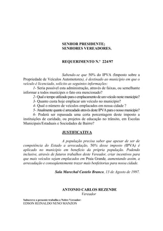 SENHOR PRESIDENTE;
                               SENHORES VEREADORES.


                               REQUERIMENTO N.º 224/97


                             Sabendo-se que 50% do IPVA (Imposto sobre a
Propriedade de Veículos Automotores), é destinado ao município em que o
veículo é licenciado, solicito as seguintes informações:
       1- Seria possível esta administração, através de faixas, ou semelhante
informar a todos munícipes o fato ora mencionado?
       2- Qual o tempo utilizado para o emplacamento de um veículo neste município?
       3- Quanto custa hoje emplacar um veículo no município?
       4- Qual o número de veículos emplacados em nossa cidade ?
       5- Atualmente quanto é arrecadado através deste IPVA para o nosso município?
       6- Poderá ser repassada uma certa porcentagem deste imposto a
instituições de caridade, ou projetos de educação no trânsito, em Escolas
Municipais/Estaduais e Sociedades de Bairro?

                               JUSTIFICATIVA

                           A população precisa saber que apesar de ser de
competência do Estado a arrecadação, 50% desse imposto (IPVA) é
aplicado no município em beneficio da própria população. Podendo
inclusive, através de futuros trabalhos deste Vereador, criar incentivos para
que mais veículos sejam emplacados em Praia Grande, aumentando assim, a
arrecadação e conseqüentemente trazer mais benfeitorias para nossa cidade.

                         Sala Marechal Castelo Branco, 13 de Agosto de 1997.



                               ANTONIO CARLOS REZENDE
                                       Vereador
Subscreve o presente trabalho o Nobre Vereador:
EDSON REINALDO NENO MANZON
 
