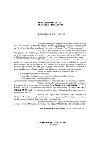 SENHOR PRESIDENTE;
                               SENHORES VEREADORES.



                               REQUERIMENTO N.º 271/97



                                Não é novidade para ninguém as reformas administrativas
que vêm ocorrendo no Governo Federal. Porém, é inaceitável a intenção do Ministério
da Previdência Social de transformar “doenças profissionais” em “doenças comuns”.
                                Isto quer dizer que todos os direitos que os trabalhadores
têm, quando são vitimados por doenças profissionais, deixarão de existir. Ao meu ver, o
governo está cometendo um grande erro ao revisar as normas técnicas do INSS sobre,
o LER (Lesão por Esforço Repetitivo), Ex. leucopenia, doenças pulmonares e surdez.
                                Por isso clamo aos nobres Edis desta Casa de Leis, o
apoio necessário, para que através deste documento, possa sensibilizar os nossos
representantes da Baixada Santista na Câmara Federal, para que sejam revogadas as
revisões das normas do INSS para doenças ocupacionais, acidentes de trabalho e
interrompidas as revisões do chumbo e mercúrio, que caminham no mesmo sentido.
                                Pois se os recursos recolhidos, fossem aplicados em:
        * pagamento correto dos benefícios;
        * uma melhor fiscalização nos ambientes de trabalho e em entidades públicas;
        *aplicação de ações jurídicas nas empresas;
certamente iriam ressarcir os cofres públicos do dinheiro investido nos acidentes de trabalho.
                                Face ao exposto, observadas as normas regimentais e ouvido o
Colendo Plenário, gostaríamos de apresentar MOÇÃO DE SOLIDARIEDADE, á CUT -
Central Única dos Trabalhadores, em nome de seu representante, o Senhor VICENTE
PAULA DE SOUZA, pela sua luta em defesa dos trabalhadores deste país, no que se
refere a esta matéria.
                                Solicito que cópia deste documento seja enviada aos
Sindicatos Trabalhistas da Baixada Santista, suas respectivas colônias de férias, e também
aos Deputados Estaduais, Federais e a Imprensa da região.
                                Solicitamos também, que cópia deste documento, seja enviado
a todas câmaras Municipais que compõem a Região Metropolitana da Baixada Santista.

                                 Sala Marechal Castelo Branco, 24 de Setembro de l997.




                               ANTONIO CARLOS REZENDE
                                        Vereador
 