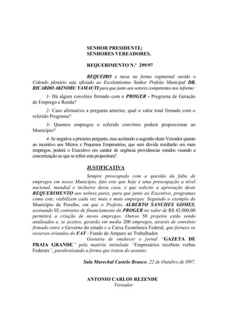 SENHOR PRESIDENTE;
                             SENHORES VEREADORES.

                             REQUERIMENTO N.º 299/97

                           REQUEIRO a mesa na forma regimental ouvido o
Colendo plenário seja oficiado ao Excelentíssimo Senhor Prefeito Municipal DR.
RICARDO AKINOBU YAMAUTI para que junto aos setores competentes nos informe:
     1- Há algum convênio firmado com o PROGER - Programa de Geração
de Emprego e Renda?
       2- Caso afirmativo a pergunta anterior, qual o valor total firmado com o
referido Programa?
     3- Quantos empregos o referido convênio poderá proporcionar ao
Município?
       4- Se negativa a primeira pergunta, mas aceitando a sugestão deste Vereador quanto
ao incentivo aos Micros e Pequenos Empresários, que sem dúvida resultarão em mais
empregos, poderá o Executivo em caráter de urgência providenciar estudos visando a
concretização ao que se refere esta propositura?

                             JUSTIFICATIVA
                           Sempre preocupado com a questão da falta de
empregos em nosso Município, fato este que hoje é uma preocupação a nível
nacional, mundial e inclusive desta casa, é que solicito a aprovação deste
REQUERIMENTO aos nobres pares, para que junto ao Executivo, programas
como este, viabilizem cada vez mais e mais empregos. Seguindo o exemplo do
Município de Peruíbe, em que o Prefeito ALBERTO SANCHES GOMES,
assinando 02 contratos de financiamento do PROGER no valor de R$ 42.000,00
permitirá a criação de novos empregos. Outros 50 projetos estão sendo
analisados e, se aceitos, gerarão em media 200 empregos, através de convênio
firmado entre o Governo do estado e a Caixa Econômica Federal, que fornece os
recursos oriundos do FAT - Fundo de Amparo ao Trabalhador.
                           Gostaria de enaltecer o jornal “GAZETA DE
PRAIA GRANDE” pela matéria intitulada “Empresários recebem verbas
Federais”, parabenizando a forma que tratou do assunto.

                           Sala Marechal Castelo Branco, 22 de Outubro de l997.


                             ANTONIO CARLOS REZENDE
                                      Vereador
 