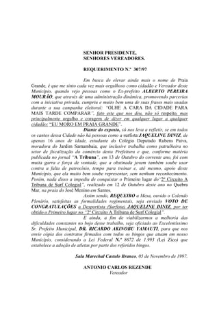 SENHOR PRESIDENTE,
                          SENHORES VEREADORES.

                          REQUERIMENTO N.º 307/97

                           Em busca de elevar ainda mais o nome de Praia
Grande, é que me sinto cada vez mais orgulhoso como cidadão e Vereador deste
Município, quando vejo pessoas como o Ex-prefeito ALBERTO PEREIRA
MOURÃO, que através de uma administração dinâmica, promovendo parcerias
com a iniciativa privada, cumpriu e muito bem uma de suas frases mais usadas
durante a sua campanha eleitoral: “OLHE A CARA DA CIDADE PARA
MAIS TARDE COMPARAR”, fato este que nos deu, não só respeito, mas
principalmente orgulho e coragem de dizer em qualquer lugar a qualquer
cidadão: “EU MORO EM PRAIA GRANDE”.
                           Diante do exposto, só nos leva a refletir, se em todos
os cantos dessa Cidade não há pessoas como a surfista JAQUELINE DINIZ, de
apenas 16 anos de idade, estudante do Colégio Deputado Rubens Paiva,
moradora do Jardim Samambaia, que inclusive trabalha como patrulheira no
setor de fiscalização do comércio desta Prefeitura e que, conforme matéria
publicada no jornal “A Tribuna”, em 13 de Outubro do corrente ano, foi com
muita garra e força de vontade, que a obstinada jovem também soube usar
contra a falta de patrocínio, tempo para treinar e, até mesmo, apoio deste
Município, que ela muito bem soube representar, sem nenhum reconhecimento.
Porém, nada disso a impediu de conquistar o Primeiro lugar do“2º Circuito A
Tribuna de Surf Colegial”, realizado em 12 de Outubro deste ano no Quebra
Mar, na praia do José Menino em Santos.
                           Assim sendo, REQUEIRO a Mesa, ouvido o Colendo
Plenário, satisfeitas as formalidades regimentais, seja enviado VOTO DE
CONGRATULAÇÕES a Desportista (Surfista) JAQUELINE DINIZ, por ter
obtido o Primeiro lugar no “2º Circuito A Tribuna de Surf Colegial”.
                           E ainda, a fim de viabilizarmos a melhoria das
dificuldades constantes no bojo desse trabalho, seja oficiado ao Excelentíssimo
Sr. Prefeito Municipal, DR. RICARDO AKINOBU YAMAUTI, para que nos
envie cópia dos contratos firmados com todos os bingos que atuam em nosso
Município, considerando a Lei Federal N.º 8672 de 1.993 (Lei Zico) que
estabelece a adoção de atletas por parte dos referidos bingos.

                      Sala Marechal Castelo Branco, 05 de Novembro de 1997.

                          ANTONIO CARLOS REZENDE
                                   Vereador
 