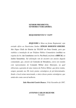 SENHOR PRESIDENTE;
                        SENHORES VEREADORES.



                        REQUERIMENTO N.º 314/97



                        REQUEIRO à Mesa na forma Regimental, seja
enviado ofício ao Ilustríssimo Senhor SÉRGIO ROBERTO RIBEIRO,
Mui Digno Chefe do Distrito da TELESP em Praia Grande, para que
viabilize a instalação de um Telefone Público Comunitário (orelhão) na
esquina da Av. das Castanheiras com Av. Pau Brasil, em frente a GRECAL, no
Jardim Samambaia. Tal solicitação vem de encontro aos anseios daquela
comunidade, que, através da Comissão de Moradores, esteve em reunião
com representantes do Comando Militar deste Município, na qual
obtiveram a garantia de uma viatura da Polícia Militar, que faria rondas,
sempre parando nos 06 (seis) pontos estratégicos já pré-determinados.
Sendo o local acima mencionado, o único desses pontos estratégicos, que
ainda não conta com tal melhoria.

                Sala Marechal Castelo Branco, 19 de Novembro de 1997.




                        ANTONIO CARLOS REZENDE
                                Vereador
 