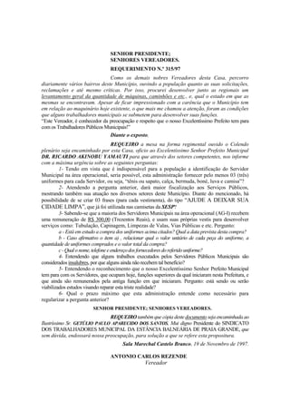 SENHOR PRESIDENTE;
                                 SENHORES VEREADORES.
                                 REQUERIMENTO N.º 315/97
                                Como os demais nobres Vereadores desta Casa, percorro
diariamente vários bairros deste Município, ouvindo a população quanto as suas solicitações,
reclamações e até mesmo críticas. Por isso, procurei desenvolver junto as regionais um
levantamento geral da quantidade de máquinas, caminhões e etc., e, qual o estado em que as
mesmas se encontravam. Apesar de ficar impressionado com a carência que o Município tem
em relação ao maquinário hoje existente, o que mais me chamou a atenção, foram as condições
que alguns trabalhadores municipais se submetem para desenvolver suas funções.
“Este Vereador, é conhecedor da preocupação e respeito que o nosso Excelentíssimo Prefeito tem para
com os Trabalhadores Públicos Municipais!”
                                Diante o exposto,
                                     REQUEIRO a mesa na forma regimental ouvido o Colendo
plenário seja encaminhado por esta Casa, oficio ao Excelentíssimo Senhor Prefeito Municipal
DR. RICARDO AKINOBU YAMAUTI para que através dos setores competentes, nos informe
com a máxima urgência sobre as seguintes perguntas:
         1- Tendo em vista que é indispensável para a população a identificação do Servidor
Municipal na área operacional, seria possível, esta administração fornecer pelo menos 03 (três)
uniformes para cada Servidor, ou seja, “tênis ou sapato, calça, bermuda, boné, luva e camisa”?
         2- Atendendo a pergunta anterior, dará maior fiscalização aos Serviços Públicos,
mostrando também sua atuação nos diversos setores deste Município. Diante do mencionado, há
possibilidade de se criar 03 frases (para cada vestimenta), do tipo “AJUDE A DEIXAR SUA
CIDADE LIMPA”, que já foi utilizada nas camisetas da SESP?
         3- Sabendo-se que a maioria dos Servidores Municipais na área operacional (AG-I) recebem
uma remuneração de R$ 300,00 (Trezentos Reais), e usam suas próprias vestis para desenvolver
serviços como: Tubulação, Capinagem, Limpezas de Valas, Vias Públicas e etc. Pergunto:
         a - Está em estudo a compra dos uniformes acima citados? Qual a data prevista desta compra?
         b - Caso afirmativo o item a) , relacionar qual o valor unitário de cada peça do uniforme, a
quantidade de uniformes comprados e o valor total da compra?
         c - Qual o nome, telefone e endereço dos fornecedores do referido uniforme?
         4- Entendendo que alguns trabalhos executados pelos Servidores Públicos Municipais são
considerados insalubres, por que alguns ainda não recebem tal benefício?
         5- Entendendo o reconhecimento que o nosso Excelentíssimo Senhor Prefeito Municipal
tem para com os Servidores, que ocupam hoje, funções superiores da qual iniciaram nesta Prefeitura, e
que ainda são remunerados pela antiga função em que iniciaram. Pergunto: está sendo ou serão
viabilizados estudos visando reparar esta triste realidade?
         6- Qual o prazo máximo que esta administração entende como necessário para
regularizar a pergunta anterior?
                         SENHOR PRESIDENTE; SENHORES VEREADORES.
                              REQUEIRO também que cópia deste documento seja encaminhada ao
Ilustríssimo Sr. GETÚLIO PAULO APARECIDO DOS SANTOS, Mui digno Presidente do SINDICATO
DOS TRABALHADORES MUNICIPAL DA ESTÂNCIA BALNEÁRIA DE PRAIA GRANDE, que
sem dúvida, endossará nossa preocupação, para solução a que se refere esta propositura.
                                       Sala Marechal Castelo Branco, 19 de Novembro de 1997.

                                 ANTONIO CARLOS REZENDE
                                                  Vereador
 