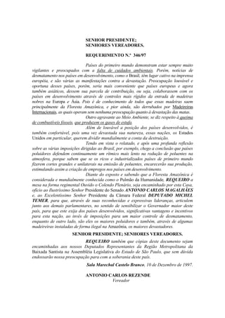 SENHOR PRESIDENTE;
                             SENHORES VEREADORES.

                             REQUERIMENTO N.º 346/97

                               Países do primeiro mundo demonstram estar sempre muito
vigilantes e preocupados com a falta de cuidados ambientais. Porém, notícias de
desmatamento nos países em desenvolvimento, como o Brasil, têm lugar cativo na imprensa
européia, e são várias as manifestações contra a devastação. Preocupação louvável e
oportuna desses países, porém, seria mais conveniente que países europeus e agora
também asiáticos, dessem sua parcela de contribuição, ou seja, colaborassem com os
países em desenvolvimento através de controles mais rígidos da entrada de madeiras
nobres na Europa e Ásia. Pois é de conhecimento de todos que essas madeiras saem
principalmente da Floresta Amazônica, e pior ainda, são derrubados por Madeireiras
Internacionais, as quais operam sem nenhuma preocupação quanto à devastação das matas.
                               Outro agravante ao Meio Ambiente, se diz respeito à queima
de combustíveis fósseis, que produzem os gases de estufa.
                               Além de louvável a posição dos países desenvolvidos, é
também confortável, pois uma vez devastada sua natureza, essas nações, os Estados
Unidos em particular, querem dividir mundialmente a conta da destruição.
                               Tendo em vista o relatado, e após uma profunda reflexão
sobre as várias imposições dirigidas ao Brasil, por exemplo, chego a conclusão que países
poluidores defendem continuamente um rítmico mais lento na redução de poluentes na
atmosfera, porque sabem que se os ricos e industrializados países de primeiro mundo
fizerem cortes grandes e unilaterais na emissão de poluentes, encarecerão sua produção,
estimulando assim a criação de empregos nos países em desenvolvimento.
                               Diante do exposto e sabendo que a Floresta Amazônica é
considerada e mundialmente conhecida como o Pulmão da Humanidade, REQUEIRO a
mesa na forma regimental Ouvido o Colendo Plenário, seja encaminhado por esta Casa,
ofício ao Ilustríssimo Senhor Presidente do Senado ANTONIO CARLOS MAGALHÃES
e, ao Excelentíssimo Senhor Presidente da Câmara Federal DEPUTADO MICHEL
TEMER, para que, através de suas reconhecidas e expressivas lideranças, articulem
junto aos demais parlamentares, no sentido de sensibilizar o Governador maior deste
país, para que este exija dos países desenvolvidos, significativas vantagens e incentivos
para esta nação, ao invés de imposições para um maior controle de desmatamento,
enquanto de outro lado, são eles os maiores poluidores e também, através de algumas
madeireiras instaladas de forma ilegal na Amazônia, os maiores devastadores.
                      SENHOR PRESIDENTE; SENHORES VEREADORES.
                          REQUEIRO também que cópias deste documento sejam
encaminhadas aos nossos Deputados Representantes da Região Metropolitana da
Baixada Santista na Assembléia Legislativa do Estado de São Paulo, que sem dúvida
endossarão nossa preocupação para com a soberania deste país.
                              Sala Marechal Castelo Branco, 10 de Dezembro de 1997.

                             ANTONIO CARLOS REZENDE
                                      Vereador
 