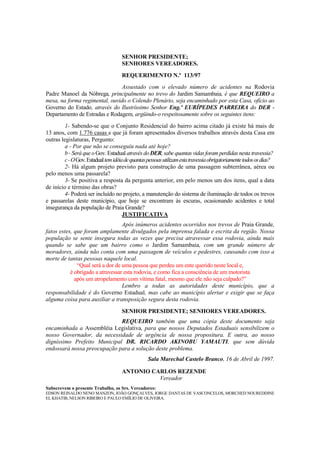 SENHOR PRESIDENTE;
                                     SENHORES VEREADORES.
                                     REQUERIMENTO N.º 113/97
                                Assustado com o elevado número de acidentes na Rodovia
Padre Manoel da Nóbrega, principalmente no trevo do Jardim Samambaia, é que REQUEIRO a
mesa, na forma regimental, ouvido o Colendo Plenário, seja encaminhado por esta Casa, ofício ao
Governo do Estado, através do Ilustríssimo Senhor Eng.º EURÍPEDES PARREIRA do DER -
Departamento de Estradas e Rodagem, argüindo-o respeitosamente sobre os seguintes itens:
         1- Sabendo-se que o Conjunto Residencial do bairro acima citado já existe há mais de
13 anos, com 1.776 casas e que já foram apresentados diversos trabalhos através desta Casa em
outras legislaturas, Pergunto:
         a - Por que não se conseguiu nada até hoje?
         b - Será que o Gov. Estadual através do DER, sabe quantas vidas foram perdidas nesta travessia?
         c - O Gov. Estadual tem idéia de quantas pessoas utilizam esta travessia obrigatoriamente todos os dias?
         2- Há algum projeto previsto para construção de uma passagem subterrânea, aérea ou
pelo menos uma passarela?
         3- Se positiva a resposta da pergunta anterior, em pelo menos um dos itens, qual a data
de início e término das obras?
         4- Poderá ser incluído no projeto, a manutenção do sistema de iluminação de todos os trevos
e passarelas deste município, que hoje se encontram às escuras, ocasionando acidentes e total
insegurança da população de Praia Grande?
                                      JUSTIFICATIVA
                                  Após inúmeros acidentes ocorridos nos trevos de Praia Grande,
fatos estes, que foram amplamente divulgados pela imprensa falada e escrita da região. Nossa
população se sente insegura todas as vezes que precisa atravessar essa rodovia, ainda mais
quando se sabe que um bairro como o Jardim Samambaia, com um grande número de
moradores, ainda não conta com uma passagem de veículos e pedestres, causando com isso a
morte de tantas pessoas naquele local.
              “Qual será a dor de uma pessoa que perdeu um ente querido neste local e,
           é obrigado a atravessar esta rodovia, e como fica a consciência de um motorista
             após um atropelamento com vítima fatal, mesmo que ele não seja culpado?”
                                  Lembro a todas as autoridades deste município, que a
responsabilidade é do Governo Estadual, mas cabe ao município alertar e exigir que se faça
alguma coisa para auxiliar a transposição segura desta rodovia.

                                     SENHOR PRESIDENTE; SENHORES VEREADORES.
                             REQUEIRO também que uma cópia deste documento seja
encaminhada a Assembléia Legislativa, para que nossos Deputados Estaduais sensibilizem o
nosso Governador, da necessidade de urgência de nossa propositura. E outra, ao nosso
digníssimo Prefeito Municipal DR. RICARDO AKINOBU YAMAUTI, que sem dúvida
endossará nossa preocupação para a solução deste problema.
                                                  Sala Marechal Castelo Branco, 16 de Abril de 1997.

                                     ANTONIO CARLOS REZENDE
                                               Vereador
Subscrevem o presente Trabalho, os Srs. Vereadores:
EDSON REINALDO NENO MANZON, JOÃO GONÇALVES, JORGE DANTAS DE VASCONCELOS, MORCHED NOUREDDINE
EL KHATIB, NELSON RIBEIRO E PAULO EMÍLIO DE OLIVEIRA.
 