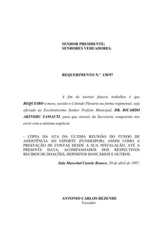 SENHOR PRESIDENTE;
                      SENHORES VEREADORES.




                      REQUERIMENTO N.º 138/97




                      A fim de instruir futuros trabalhos é que
REQUEIRO à mesa, ouvido o Colendo Plenário na forma regimental, seja
oficiado ao Excelentíssimo Senhor Prefeito Municipal, DR. RICARDO
AKINOBU YAMAUTI, para que através da Secretaria competente nos
envie com a máxima urgência:


- CÓPIA DA ATA DA ÚLTIMA REUNIÃO DO FUNDO DE
ASSISTÊNCIA AO ESPORTE (FUNDESPOR), ASSIM COMO A
PRESTAÇÃO DE CONTAS DESDE A SUA INSTALAÇÃO, ATÉ A
PRESENTE DATA, ACOMPANHADOS DOS RESPECTIVOS
RECIBOS DE DOAÇÕES, DEPÓSITOS BANCÁRIOS E OUTROS.

                    Sala Marechal Castelo Branco, 30 de abril de 1997.




                      ANTONIO CARLOS REZENDE
                              Vereador
 