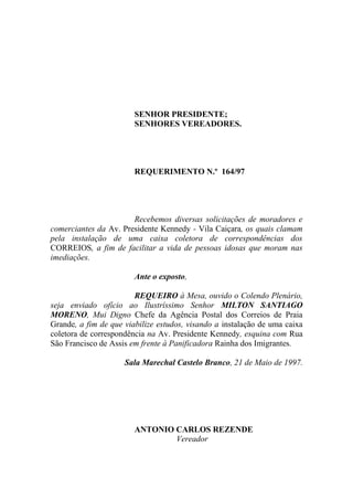 SENHOR PRESIDENTE;
                        SENHORES VEREADORES.




                        REQUERIMENTO N.º 164/97




                       Recebemos diversas solicitações de moradores e
comerciantes da Av. Presidente Kennedy - Vila Caiçara, os quais clamam
pela instalação de uma caixa coletora de correspondências dos
CORREIOS, a fim de facilitar a vida de pessoas idosas que moram nas
imediações.

                        Ante o exposto,

                        REQUEIRO à Mesa, ouvido o Colendo Plenário,
seja enviado ofício ao Ilustríssimo Senhor MILTON SANTIAGO
MORENO, Mui Digno Chefe da Agência Postal dos Correios de Praia
Grande, a fim de que viabilize estudos, visando a instalação de uma caixa
coletora de correspondência na Av. Presidente Kennedy, esquina com Rua
São Francisco de Assis em frente à Panificadora Rainha dos Imigrantes.

                     Sala Marechal Castelo Branco, 21 de Maio de 1997.




                        ANTONIO CARLOS REZENDE
                                Vereador
 