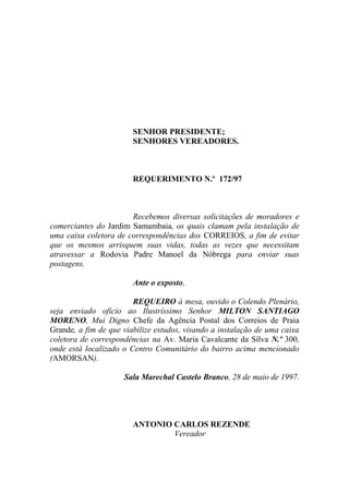 SENHOR PRESIDENTE;
                        SENHORES VEREADORES.



                        REQUERIMENTO N.º 172/97



                       Recebemos diversas solicitações de moradores e
comerciantes do Jardim Samambaia, os quais clamam pela instalação de
uma caixa coletora de correspondências dos CORREIOS, a fim de evitar
que os mesmos arrisquem suas vidas, todas as vezes que necessitam
atravessar a Rodovia Padre Manoel da Nóbrega para enviar suas
postagens.

                        Ante o exposto,

                        REQUEIRO à mesa, ouvido o Colendo Plenário,
seja enviado ofício ao Ilustríssimo Senhor MILTON SANTIAGO
MORENO, Mui Digno Chefe da Agência Postal dos Correios de Praia
Grande, a fim de que viabilize estudos, visando a instalação de uma caixa
coletora de correspondências na Av. Maria Cavalcante da Silva N.º 300,
onde está localizado o Centro Comunitário do bairro acima mencionado
(AMORSAN).

                     Sala Marechal Castelo Branco, 28 de maio de 1997.




                        ANTONIO CARLOS REZENDE
                                Vereador
 