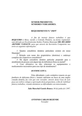 SENHOR PRESIDENTE;
                          SENHORES VEREADORES.


                          REQUERIMENTO N.º 158/97


                         A fim de instruir futuros trabalhos é que
REQUEIRO à Mesa, ouvido o Colendo Plenário, na forma regimental,
seja oficiado ao Excelentíssimo Senhor Prefeito Municipal DR. RICARDO
AKINOBU YAMAUTI, para que através da Secretaria Competente nos
envie as seguintes informações:

      1- Quantos consultórios dentários particulares existem em nosso
Município?
      2- Relação com nome dos proprietários (dentistas) e endereço
completo dos respectivos consultórios?
      3- Há algum consultório dentário particular preparado para o
atendimento de pessoas com algum tipo de deficiência física ou mental?
      4- Caso afirmativo ou não, relacionar os equipamentos e
medicamentos necessários para esse tipo de atendimento?

                          JUSTIFICATIVA

                            Pelas dificuldades e pela verdadeira romaria em que
familiares de deficientes físicos e mentais enfrentam em busca de uma simples
consulta dentária, faz com que este vereador, através desta Casa de Leis
peça aos nobres colegas a aprovação desta propositura, a fim de viabilizar
futuros trabalhos, visando minimizar as dificuldades ora mencionadas.

                      Sala Marechal Castelo Branco, 04 de junho de 1.997.




                          ANTONIO CARLOS REZENDE
                                  Vereador
 
