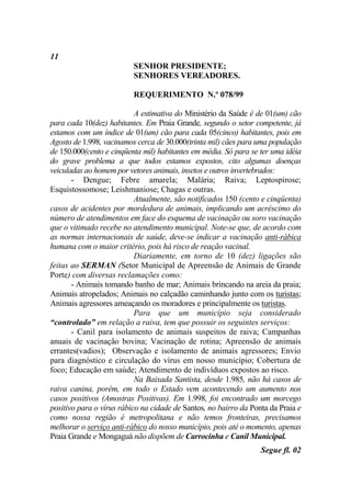 11
                          SENHOR PRESIDENTE;
                          SENHORES VEREADORES.

                          REQUERIMENTO N.º 078/99

                           A estimativa do Ministério da Saúde é de 01(um) cão
para cada 10(dez) habitantes. Em Praia Grande, segundo o setor competente, já
estamos com um índice de 01(um) cão para cada 05(cinco) habitantes, pois em
Agosto de 1.998, vacinamos cerca de 30.000(trinta mil) cães para uma população
de 150.000(cento e cinqüenta mil) habitantes em média. Só para se ter uma idéia
do grave problema a que todos estamos expostos, cito algumas doenças
veiculadas ao homem por vetores animais, insetos e outros invertebrados:
       - Dengue; Febre amarela; Malária; Raiva; Leptospirose;
Esquistossomose; Leishmaniose; Chagas e outras.
                           Atualmente, são notificados 150 (cento e cinqüenta)
casos de acidentes por mordedura de animais, implicando um acréscimo do
número de atendimentos em face do esquema de vacinação ou soro vacinação
que o vitimado recebe no atendimento municipal. Note-se que, de acordo com
as normas internacionais de saúde, deve-se indicar a vacinação anti-rábica
humana com o maior critério, pois há risco de reação vacinal.
                           Diariamente, em torno de 10 (dez) ligações são
feitas ao SERMAN (Setor Municipal de Apreensão de Animais de Grande
Porte) com diversas reclamações como:
       - Animais tomando banho de mar; Animais brincando na areia da praia;
Animais atropelados; Animais no calçadão caminhando junto com os turistas;
Animais agressores ameaçando os moradores e principalmente os turistas.
                           Para que um município seja considerado
“controlado” em relação a raiva, tem que possuir os seguintes serviços:
       - Canil para isolamento de animais suspeitos de raiva; Campanhas
anuais de vacinação bovina; Vacinação de rotina; Apreensão de animais
errantes(vadios); Observação e isolamento de animais agressores; Envio
para diagnóstico e circulação do vírus em nosso município; Cobertura de
foco; Educação em saúde; Atendimento de indivíduos expostos ao risco.
                           Na Baixada Santista, desde 1.985, não há casos de
raiva canina, porém, em todo o Estado vem acontecendo um aumento nos
casos positivos (Amostras Positivas). Em 1.998, foi encontrado um morcego
positivo para o vírus rábico na cidade de Santos, no bairro da Ponta da Praia e
como nossa região é metropolitana e não temos fronteiras, precisamos
melhorar o serviço anti-rábico do nosso município, pois até o momento, apenas
Praia Grande e Mongaguá não dispõem de Carrocinha e Canil Municipal.
                                                                  Segue fl. 02
 