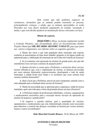 Fl. 02
                         Sem contar que não podemos esquecer as
verminoses, dermatites que os animais podem transmitir as pessoas,
principalmente crianças, e ainda, que os animais apreendidos só serão
liberados aos seus donos mediante pagamento de estadia, vacinação e
multa, o que sem dúvida ajudará na manutenção desses relevantes serviços.

                            Diante do exposto,

                        REQUEIRO à Mesa, na forma regimental ouvido
o Colendo Plenário, seja encaminhado ofício ao Excelentíssimo Senhor
Prefeito Municipal DR. RICARDO AKINOBU YAMAUTI, para que junto
aos setores competentes, nos informe sobre as seguintes questões:
       1. Diante dos riscos a que toda população deste município está exposta,
conforme já mencionamos no bojo deste trabalho, pergunto se há algum estudo em
andamento para a viabilização da construção de um Centro de Controle de Zoonose?
       2. Se já contamos com apreensão de animais de grande porte, por quê não
estendermos esses serviços a animais de pequeno porte?
       3. Quanto elevaria os custos para a Prefeitura, o acréscimo desse serviço,
mesmo sabendo-se que, com a implantação do mesmo, as doenças provocadas
por esses animais diminuirão expressivamente, desafogando a rede de saúde
municipal, a cidade ficará mais limpa e os incidentes que esses animais hoje
causam, também diminuirão?
       4. Qual o local que a Prefeitura, através do setor competente, entende como o
mais adequado para a instalação desse serviço de Zoonose?
       5. Diante da necessidade que se apresenta para a segurança e saúde de nossos
munícipes, qual a previsão para o início da prestação desses serviços (Zoonose)?
       6. A Prefeitura dispõe de profissionais habilitados, veículos, equipamentos
e medicamentos necessários para a execução desses serviços de apreensão de
animais de pequeno e grande porte?
       7. Se negativa a questão anterior, qual a quantidade de veículos,
equipamentos e medicamentos que esta Administração entende como necessário
para obtermos o controle das doenças veiculadas ao homem por vetores animais,
insetos e outros invertebrados?

                       Sala Marechal Castelo Branco, 10 de Março de 1999.


                            ANTONIO CARLOS REZENDE
                                    Vereador
 