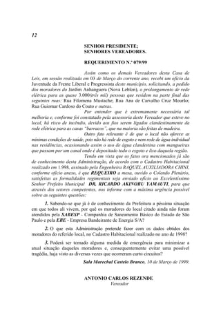 12

                           SENHOR PRESIDENTE;
                           SENHORES VEREADORES.

                           REQUERIMENTO N.º 079/99

                            Assim como os demais Vereadores desta Casa de
Leis, em sessão realizada em 03 de Março do corrente ano, recebi um ofício da
Juventude da Frente Liberal e Progressista deste município, solicitando, a pedido
dos moradores do Jardim Anhanguera (Nova Leblon), o prolongamento de rede
elétrica para as quase 3.000(três mil) pessoas que residem na parte final das
seguintes ruas: Rua Filomena Mustache; Rua Ana de Carvalho Cruz Mourão;
Rua Guiomar Cardoso do Couto e outras.
                            Por entender que é extremamente necessária tal
melhoria e, conforme foi constatado pela assessoria deste Vereador que esteve no
local, há risco de incêndio, devido aos fios serem ligados clandestinamente da
rede elétrica para as casas “barracos”, que na maioria são feitas de madeira.
                            Outro fato relevante é de que o local não oferece as
mínimas condições de saúde, pois não há rede de esgoto e nem rede de água individual
nas residências, ocasionando assim o uso de água clandestina com mangueiras
que passam por um canal onde é depositado todo o esgoto e lixo daquela região.
                            Tendo em vista que os fatos ora mencionados já são
de conhecimento desta Administração, de acordo com o Cadastro Habitacional
realizado em 1.998, assinado pela Engenheira RAQUEL AUXILIADORA CHINI,
conforme ofício anexo, é que REQUEIRO a mesa, ouvido o Colendo Plenário,
satisfeitas as formalidades regimentais seja enviado ofício ao Excelentíssimo
Senhor Prefeito Municipal DR. RICARDO AKINOBU YAMAUTI, para que
através dos setores competentes, nos informe com a máxima urgência possível
sobre as seguintes questões:
      1. Sabendo-se que já é de conhecimento da Prefeitura a péssima situação
em que todos ali vivem, por quê os moradores do local citado ainda não foram
atendidos pela SABESP - Companhia de Saneamento Básico do Estado de São
Paulo e pela EBE - Empresa Bandeirante de Energia S/A?
      2. O que esta Administração pretende fazer com os dados obtidos dos
moradores do referido local, no Cadastro Habitacional realizado no ano de 1998?
       3. Poderá ser tomado alguma medida de emergência para minimizar a
atual situação daqueles moradores e, consequentemente evitar uma possível
tragédia, haja visto as diversas vezes que ocorreram curto circuitos?
                           Sala Marechal Castelo Branco, 10 de Março de 1999.


                           ANTONIO CARLOS REZENDE
                                    Vereador
 