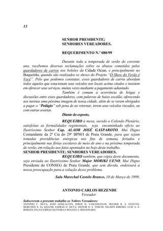13


                            SENHOR PRESIDENTE;
                            SENHORES VEREADORES.

                            REQUERIMENTO N.º 080/99

                           Durante toda a temporada de verão do corrente
ano, recebemos diversas reclamações sobre os abusos cometidos pelos
guardadores de carros nos bolsões da Cidade Ocian, e principalmente no
Boqueirão, quando são realizados os shows do Projeto “O Show do Verão é
Você”. Pelo que podemos constatar, esses guardadores de carros abordam
todos aqueles que estacionam seus veículos nos locais acima citados e insistem
em oferecer seus serviços, muitas vezes mediante a pagamento adiantado.
                           Também é comum a ocorrência de brigas e
discussões entre esses guardadores, com palavras de baixo escalão, oferecendo
aos turistas uma péssima imagem de nossa cidade, além de se verem obrigados
a pagar o “Pedágio” sob pena de ao retornar, terem seus veículos riscados, ou
com outras avarias.
                           Diante do exposto,
                          REQUEIRO à mesa, ouvido o Colendo Plenário,
satisfeitas as formalidades regimentais, seja encaminhado ofício ao
Ilustríssimo Senhor Cap. ALAOR JOSÉ GASPAROTO, Mui Digno
Comandante da 2ª Cia do 29º BPM/I de Praia Grande, para que sejam
tomadas providências enérgicas nos fins de semana, feriados e
principalmente nas férias escolares de meio de ano e na próxima temporada
de verão, em relação aos fatos apontados no bojo deste trabalho.
SENHOR PRESIDENTE; SENHORES VEREADORES.
                          REQUEIRO também, que cópia deste documento,
seja enviada ao Ilustríssimo Senhor Major MORIKI UENO, Mui Digno
Presidente do CONSEG de Praia Grande, que sem dúvida, endossará a
nossa preocupação para a solução desse problema.
                       Sala Marechal Castelo Branco, 10 de Março de 1999.


                            ANTONIO CARLOS REZENDE
                                    Vereador
Subscrevem o presente trabalho os Nobres Vereadores:
ANTONIO C. SILVA, JOÃO GONÇALVES, JORGE D. VASCONCELOS, HELDER R. A. ESTEVES,
MORCHED N. EL KHATIB, ESDRAS O. SILVA, HEITOR O. S. TOSCHI, NELSON RIBEIRO, LUIZ A. S.
BORGES, PAULO EMÍLIO OLIVEIRA E RENATO A. BOLSONARO.
 
